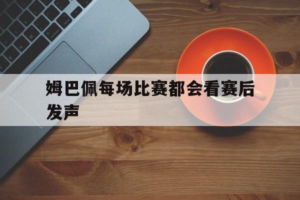 姆巴佩每场比赛都会看赛后发声(姆巴佩骂内马尔流浪汉)|完美真人app